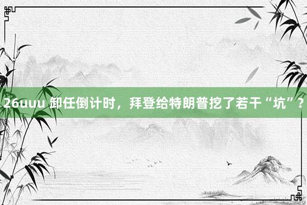 26uuu 卸任倒计时，拜登给特朗普挖了若干“坑”？