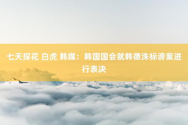 七天探花 白虎 韩媒：韩国国会就韩德洙标谤案进行表决