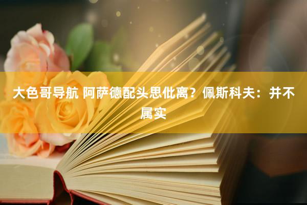 大色哥导航 阿萨德配头思仳离？佩斯科夫：并不属实
