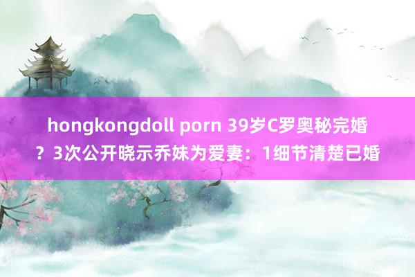 hongkongdoll porn 39岁C罗奥秘完婚？3次公开晓示乔妹为爱妻：1细节清楚已婚