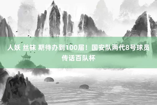 人妖 丝袜 期待办到100届！国安队两代8号球员传话百队杯