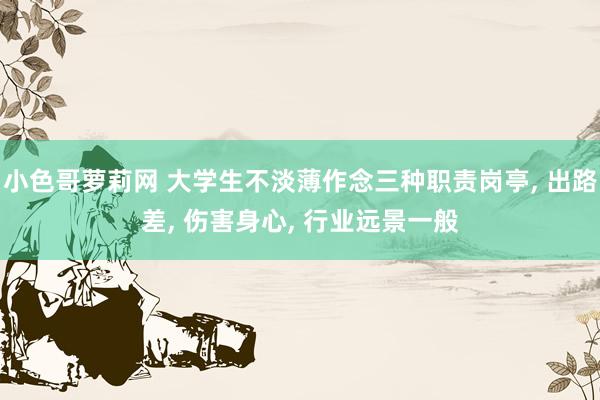小色哥萝莉网 大学生不淡薄作念三种职责岗亭, 出路差, 伤害身心, 行业远景一般