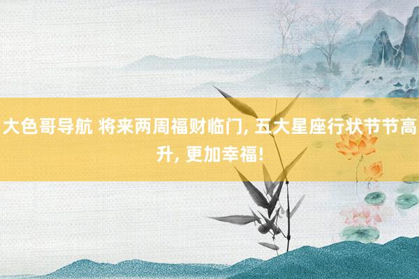 大色哥导航 将来两周福财临门, 五大星座行状节节高升, 更加幸福!