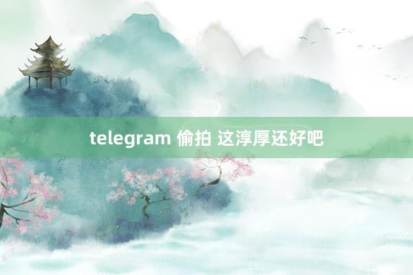telegram 偷拍 这淳厚还好吧