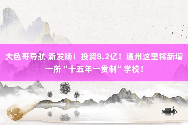 大色哥导航 新发扬！投资8.2亿！通州这里将新增一所“十五年一贯制”学校！