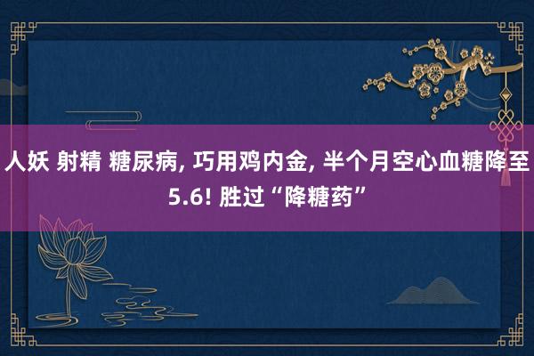 人妖 射精 糖尿病, 巧用鸡内金, 半个月空心血糖降至5.6! 胜过“降糖药”
