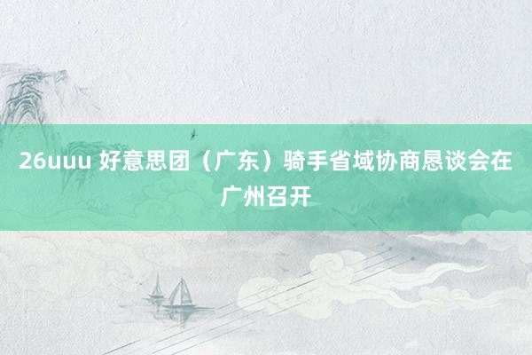26uuu 好意思团（广东）骑手省域协商恳谈会在广州召开