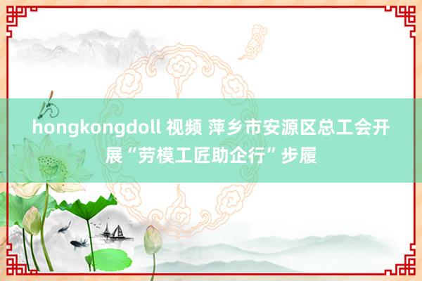 hongkongdoll 视频 萍乡市安源区总工会开展“劳模工匠助企行”步履