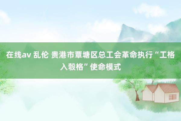 在线av 乱伦 贵港市覃塘区总工会革命执行“工格入彀格”使命模式