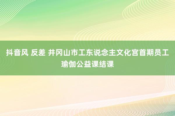 抖音风 反差 井冈山市工东说念主文化宫首期员工瑜伽公益课结课