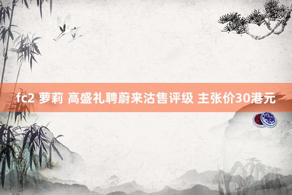 fc2 萝莉 高盛礼聘蔚来沽售评级 主张价30港元