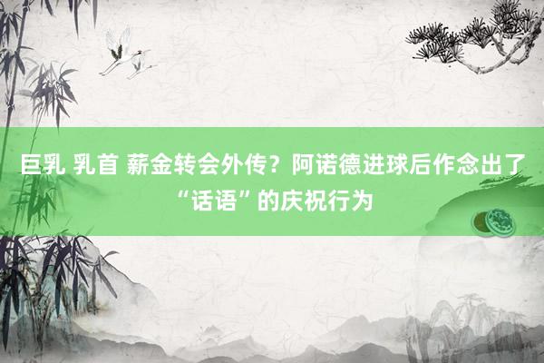 巨乳 乳首 薪金转会外传？阿诺德进球后作念出了“话语”的庆祝行为