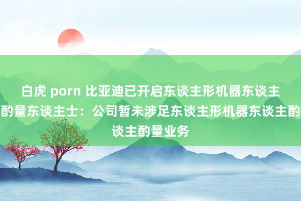 白虎 porn 比亚迪已开启东谈主形机器东谈主步地？酌量东谈主士：公司暂未涉足东谈主形机器东谈主酌量业务