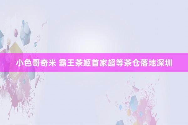 小色哥奇米 霸王茶姬首家超等茶仓落地深圳