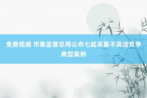 免费视频 市集监管总局公布七起采集不高洁竞争典型案例