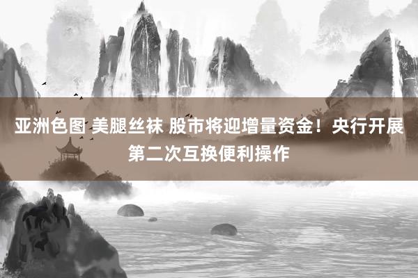 亚洲色图 美腿丝袜 股市将迎增量资金！央行开展第二次互换便利操作