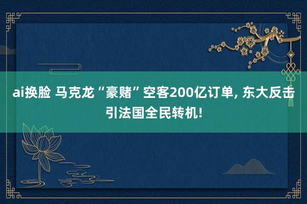 ai换脸 马克龙“豪赌”空客200亿订单, 东大反击引法国全民转机!