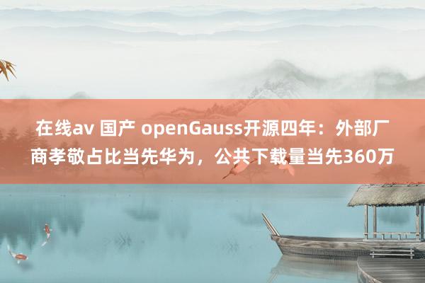 在线av 国产 openGauss开源四年：外部厂商孝敬占比当先华为，公共下载量当先360万