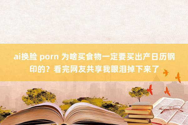 ai换脸 porn 为啥买食物一定要买出产日历钢印的？看完网友共享我眼泪掉下来了