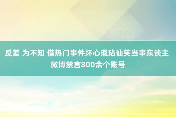 反差 为不知 借热门事件坏心瑕玷讪笑当事东谈主 微博禁言800余个账号