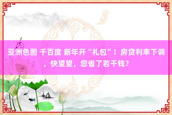 亚洲色图 千百度 新年开“礼包”！房贷利率下调，快望望，您省了若干钱？