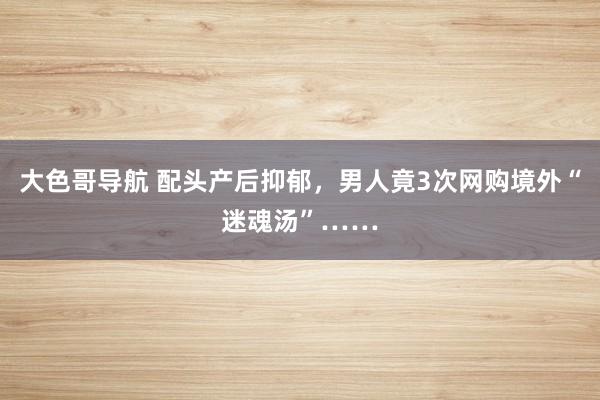 大色哥导航 配头产后抑郁，男人竟3次网购境外“迷魂汤”……