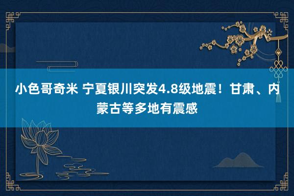 小色哥奇米 宁夏银川突发4.8级地震！甘肃、内蒙古等多地有震感