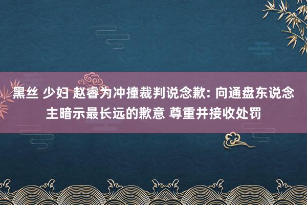 黑丝 少妇 赵睿为冲撞裁判说念歉: 向通盘东说念主暗示最长远的歉意 尊重并接收处罚
