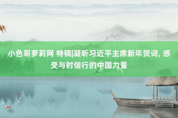 小色哥萝莉网 特稿|凝听习近平主席新年贺词, 感受与时偕行的中国力量
