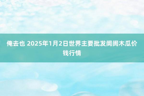 俺去也 2025年1月2日世界主要批发阛阓木瓜价钱行情