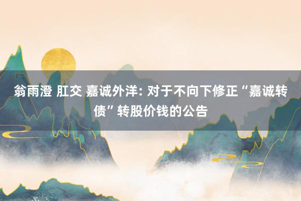 翁雨澄 肛交 嘉诚外洋: 对于不向下修正“嘉诚转债”转股价钱的公告