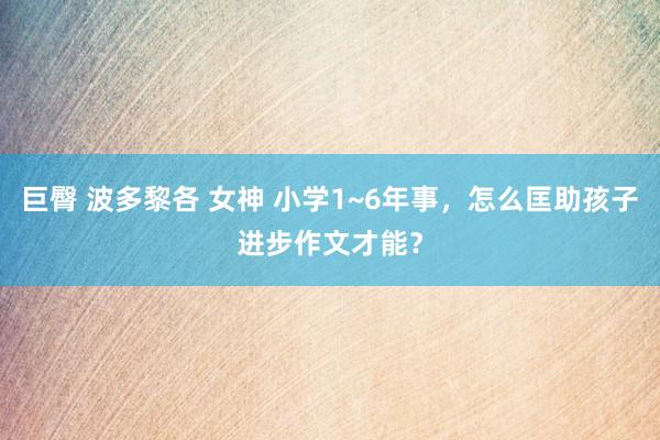 巨臀 波多黎各 女神 小学1~6年事，怎么匡助孩子进步作文才能？