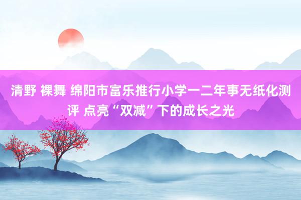 清野 裸舞 绵阳市富乐推行小学一二年事无纸化测评 点亮“双减”下的成长之光