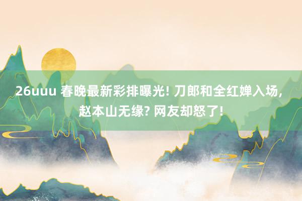 26uuu 春晚最新彩排曝光! 刀郎和全红婵入场, 赵本山无缘? 网友却怒了!
