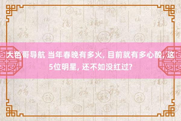 大色哥导航 当年春晚有多火, 目前就有多心酸, 这5位明星, 还不如没红过?