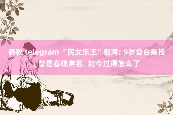 调教 telegram “民女乐王”祖海: 9岁登台献技, 曾是春晚常客, 如今过得怎么了