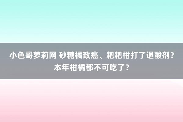 小色哥萝莉网 砂糖橘致癌、耙耙柑打了退酸剂？本年柑橘都不可吃了？