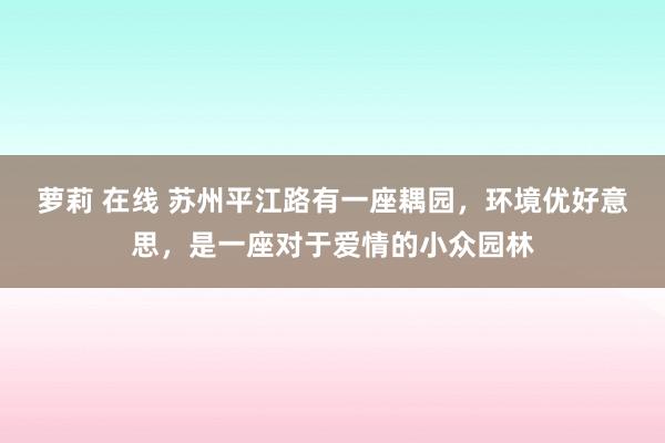 萝莉 在线 苏州平江路有一座耦园，环境优好意思，是一座对于爱情的小众园林
