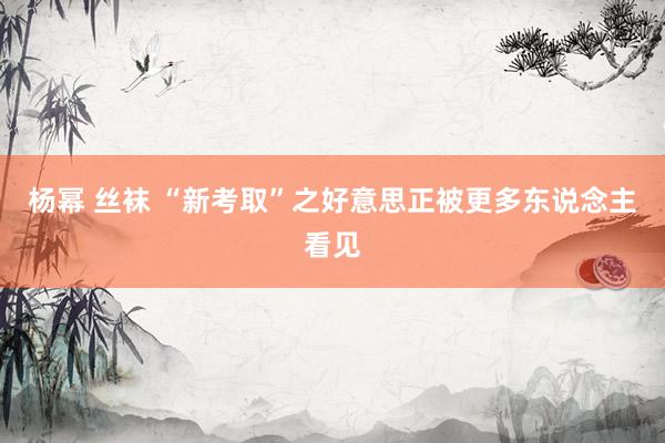 杨幂 丝袜 “新考取”之好意思正被更多东说念主看见