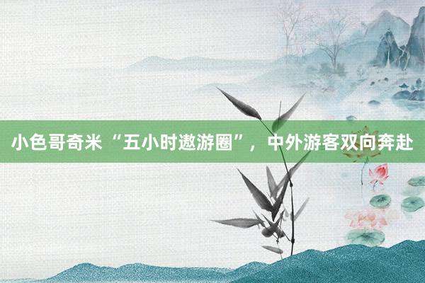 小色哥奇米 “五小时遨游圈”，中外游客双向奔赴