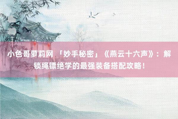 小色哥萝莉网 「妙手秘密」《燕云十六声》：解锁绳镖绝学的最强装备搭配攻略！