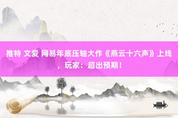 推特 文爱 网易年底压轴大作《燕云十六声》上线，玩家：超出预期！