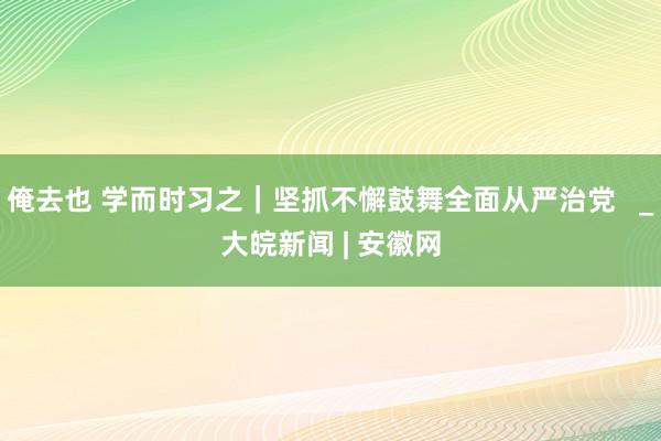 俺去也 学而时习之｜坚抓不懈鼓舞全面从严治党   _大皖新闻 | 安徽网