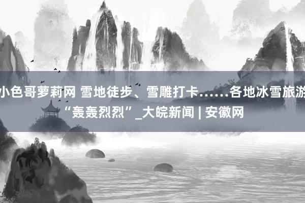 小色哥萝莉网 雪地徒步、雪雕打卡……各地冰雪旅游“轰轰烈烈”_大皖新闻 | 安徽网