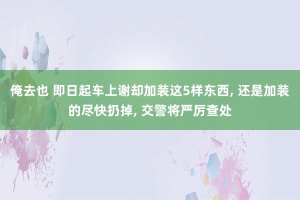 俺去也 即日起车上谢却加装这5样东西, 还是加装的尽快扔掉, 交警将严厉查处