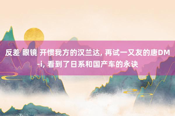 反差 眼镜 开惯我方的汉兰达, 再试一又友的唐DM-i, 看到了日系和国产车的永诀