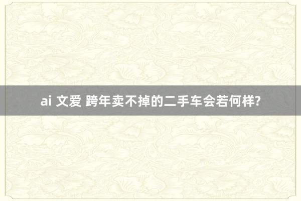 ai 文爱 跨年卖不掉的二手车会若何样?