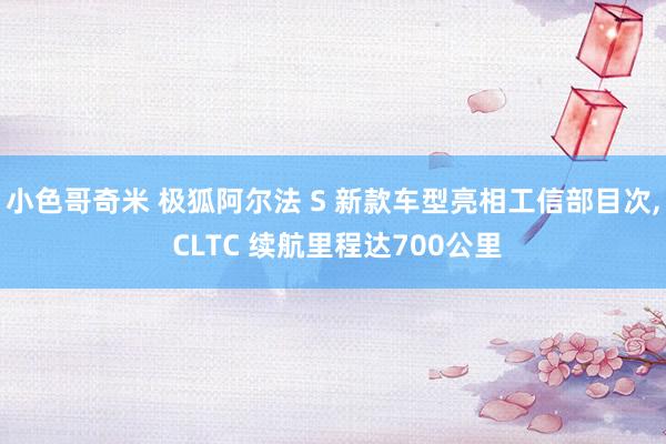 小色哥奇米 极狐阿尔法 S 新款车型亮相工信部目次, CLTC 续航里程达700公里