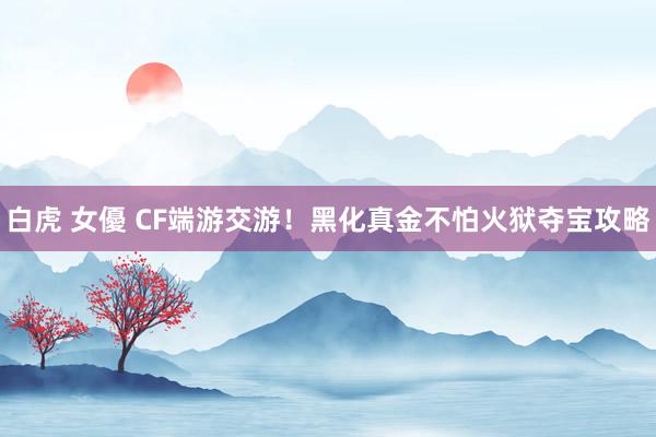 白虎 女優 CF端游交游！黑化真金不怕火狱夺宝攻略