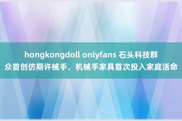 hongkongdoll onlyfans 石头科技群众首创仿期许械手，机械手家具首次投入家庭活命